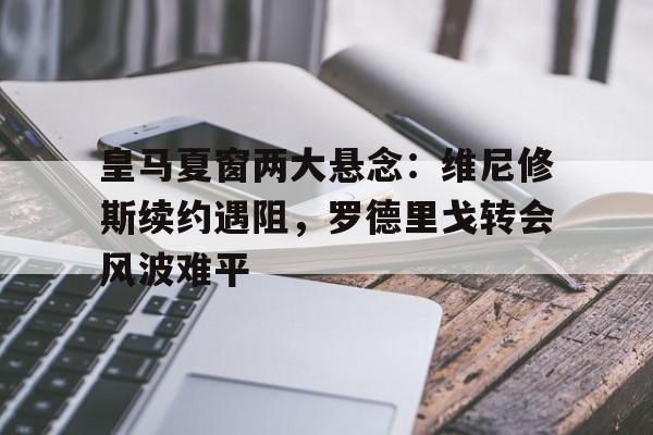 皇马夏窗两大悬念：维尼修斯续约遇阻，罗德里戈转会风波难平的简单介绍